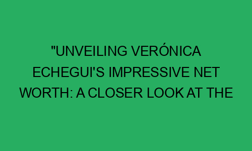 "Unveiling Verónica Echegui's Impressive Net Worth: A Closer Look at ...